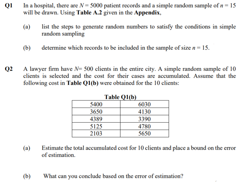 In a hospital, there are N= 5000 patient records and a simple random sample of n=15
will be drawn. Using Table A.2 given in the Appendix,
Q1
(a)
list the steps to generate random numbers to satisfy the conditions in simple
random sampling
(b)
determine which records to be included in the sample of size n = 15.
Q2
A lawyer firm have N= 500 clients in the entire city. A simple random sample of 10
clients is selected and the cost for their cases are accumulated. Assume that the
following cost in Table Q1(b) were obtained for the 10 clients:
Table Q1(b)
5400
3650
6030
4130
4389
3390
5125
4780
2103
5650
(a)
Estimate the total accumulated cost for 10 clients and place a bound on the error
of estimation.
(b)
What can you conclude based on the error of estimation?
