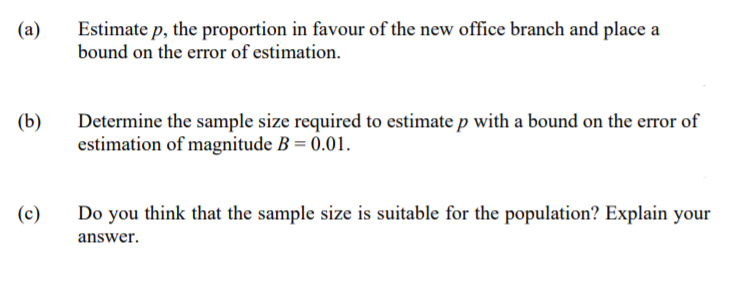 Estimate p, the proportion in favour of the new office branch and place a
bound on the error of estimation.
(a)
(b)
Determine the sample size required to estimate p with a bound on the error of
estimation of magnitude B = 0.01.
(c)
Do you think that the sample size is suitable for the population? Explain your
answer.
