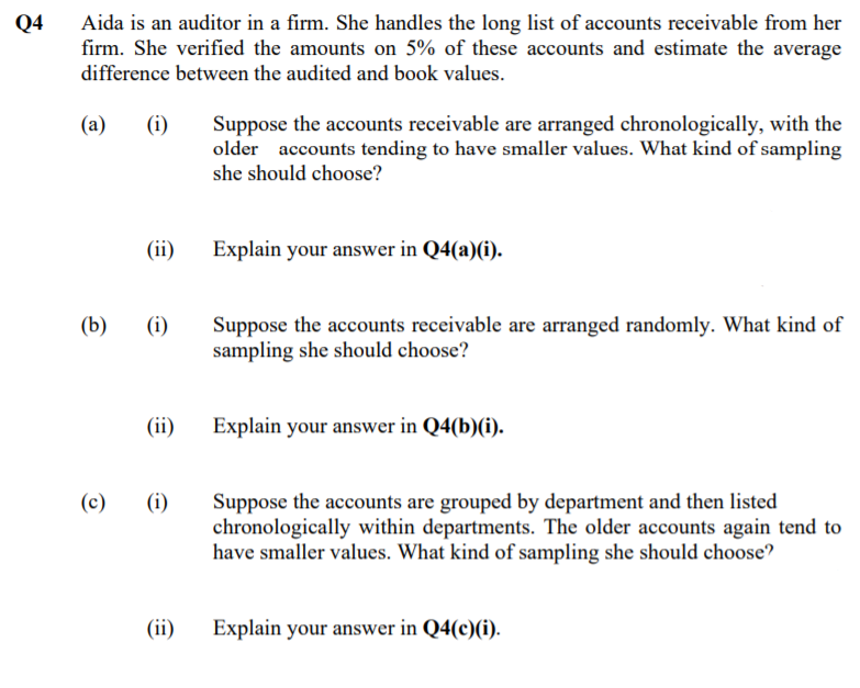 Q4
Aida is an auditor in a firm. She handles the long list of accounts receivable from her
firm. She verified the amounts on 5% of these accounts and estimate the average
difference between the audited and book values.
(a)
(i)
Suppose the accounts receivable are arranged chronologically, with the
older accounts tending to have smaller values. What kind of sampling
she should choose?
(ii)
Explain your answer in Q4(a)(i).
(b)
(i)
Suppose the accounts receivable are arranged randomly. What kind of
sampling she should choose?
(ii)
Explain your answer in Q4(b)(i).
Suppose the accounts are grouped by department and then listed
chronologically within departments. The older accounts again tend to
have smaller values. What kind of sampling she should choose?
(c)
(i)
(ii)
Explain your answer in Q4(c)(i).
