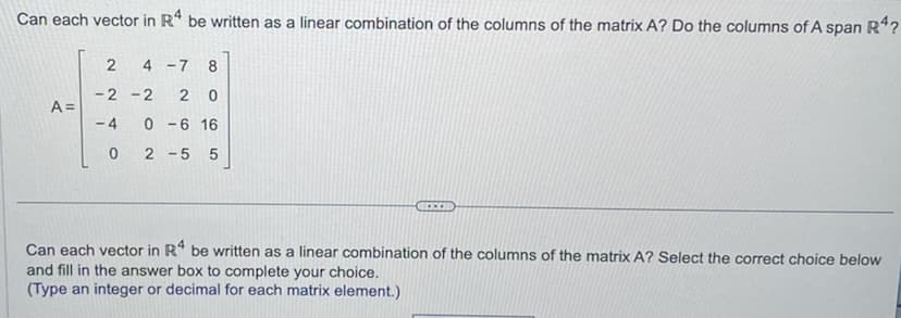 Can each vector in R4 be written as a linear combination of the columns of the matrix A? Do the columns of A span R4?
A =
2 4-7 8
-2-2 20
AN
-4 0-6 16
0 2-55
....
Can each vector in R4 be written as a linear combination of the columns of the matrix A? Select the correct choice below
and fill in the answer box to complete your choice.
(Type an integer or decimal for each matrix element.)