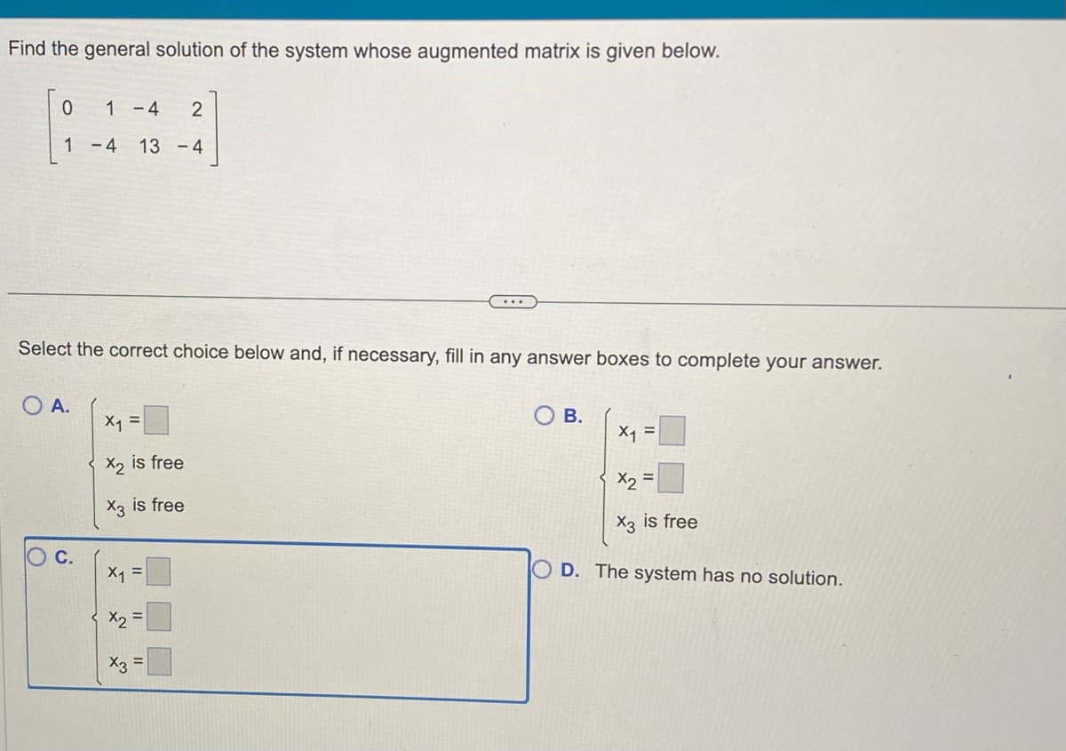 Find the general solution of the system whose augmented matrix is given below.
0
1
O A.
1 -4
2
-4 13 -4
Select the correct choice below and, if necessary, fill in any answer boxes to complete your answer.
C.
x₁ =
X2 is free
X3 is free
X₁5
=
x₂ =
x3
...
=
B.
X₁ =
X2
X3 is free
=
D. The system has no solution.