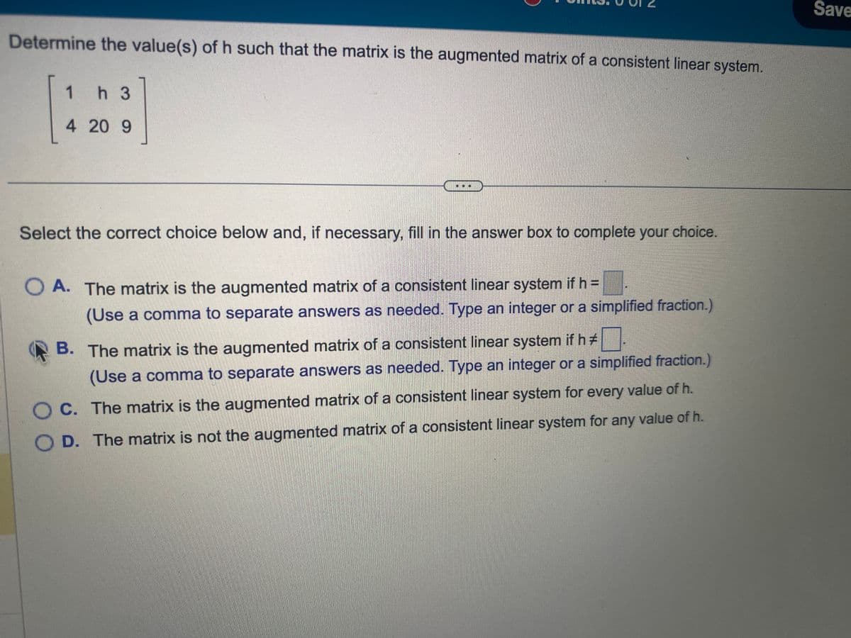 Determine the value(s) of h such that the matrix is the augmented matrix of a consistent linear system.
1 h 3
4 20 9
57
Select the correct choice below and, if necessary, fill in the answer box to complete your choice.
OA. The matrix is the augmented matrix of a consistent linear system if h =
(Use a comma to separate answers as needed. Type an integer or a simplified fraction.)
B. The matrix is the augmented matrix of a consistent linear system if h#
(Use a comma to separate answers as needed. Type an integer or a simplified fraction.)
OC. The matrix is the augmented matrix of a consistent linear system for every value of h.
D. The matrix is not the augmented matrix of a consistent linear system for any value of h.
Save
