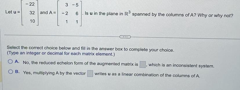 Let u =
- 22
32 and A =
10
3
-2
1
-5
6
Is u in the plane in R³ spanned by the columns of A? Why or why not?
1
Select the correct choice below and fill in the answer box to complete your choice.
(Type an integer or decimal for each matrix element.)
OA. No, the reduced echelon form of the augmented matrix is which is an inconsistent system.
B. Yes, multiplying A by the vector writes u as a linear combination of the columns of A.