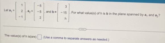 Let a, =
2a₂²
The value(s) of h is(are)
-6
-5
2
and b =
3
-15
h
For what value(s) of h is b in the plane spanned by a, and a2?
(Use a comma to separate answers as needed.)