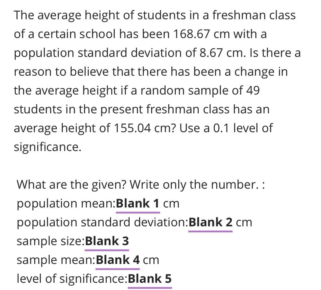 The average height of students in a freshman class
of a certain school has been 168.67 cm with a
population standard deviation of 8.67 cm. Is there a
reason to believe that there has been a change in
the average height if a random sample of 49
students in the present freshman class has an
average height of 155.04 cm? Use a 0.1 level
significance.
What are the given? Write only the number. :
population mean:Blank 1 cm
population standard deviation:Blank 2 cm
sample size:Blank 3
sample mean:Blank 4 cm
level of significance:Blank 5

