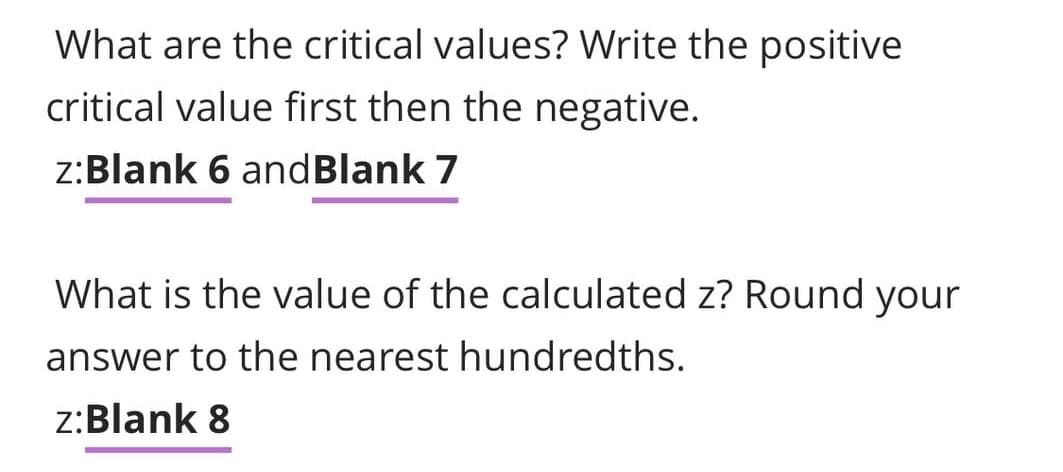 What are the critical values? Write the positive
critical value first then the negative.
z:Blank 6 andBlank 7
What is the value of the calculated z? Round your
answer to the nearest hundredths.
z:Blank 8

