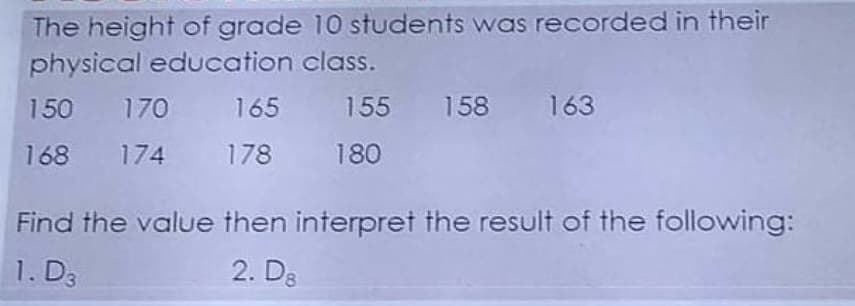 The height of grade 10 students was recorded in their
physical education class.
150 170 165 155 158 163
168
174 178 180
Find the value then interpret the result of the following:
1. D3
2. D8
