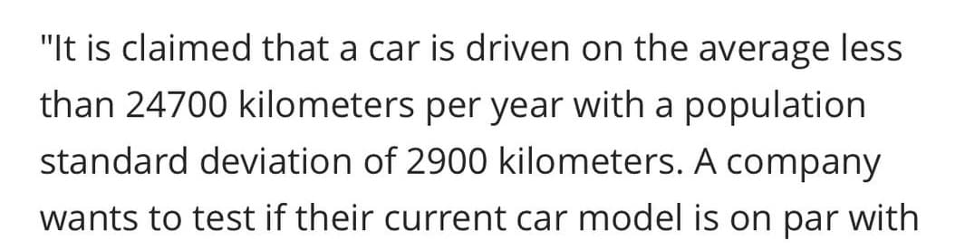 "It is claimed that a car is driven on the average less
than 24700 kilometers per year with a population
standard deviation of 2900 kilometers. A company
wants to test if their current car model is on par with
