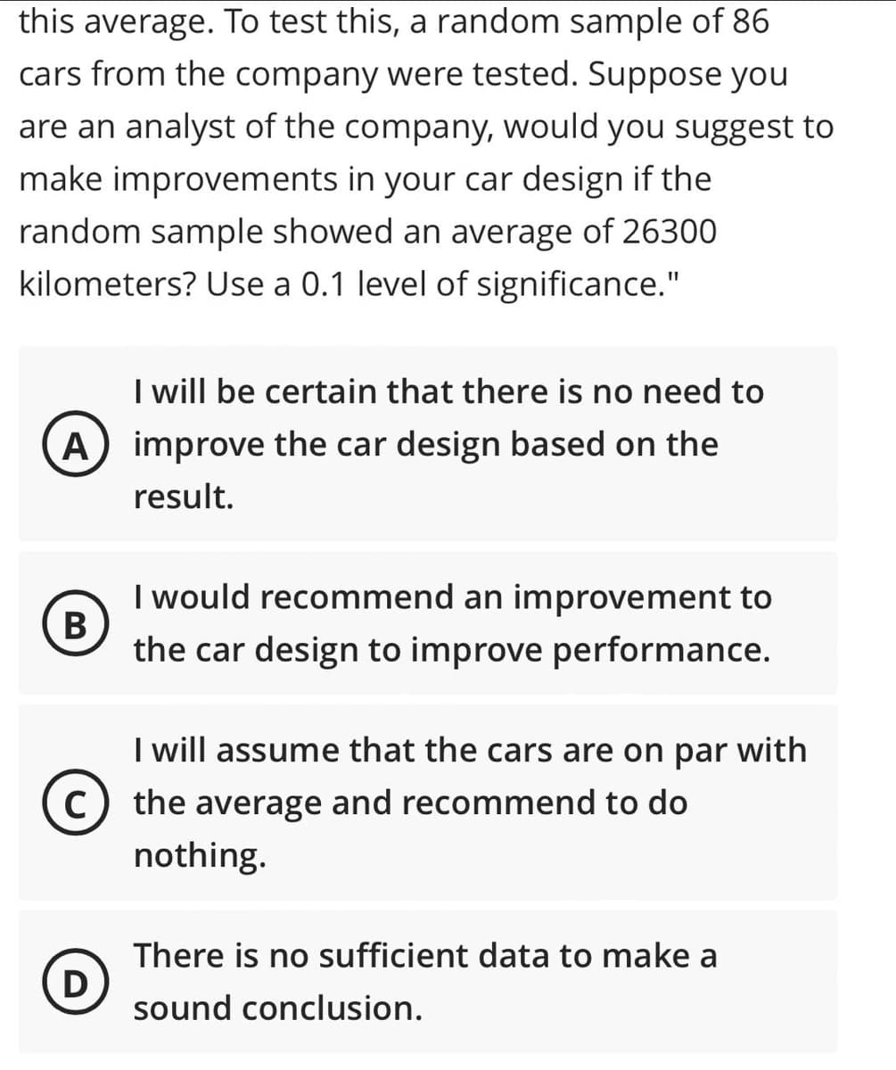 this average. To test this, a random sample of 86
cars from the company were tested. Suppose you
are an analyst of the company, would you suggest to
make improvements in your car design if the
random sample showed an average of 26300
kilometers? Use a 0.1 level of significance."
I will be certain that there is no need to
A) improve the car design based on the
result.
I would recommend an improvement to
the car design to improve performance.
I will assume that the cars are on par with
C) the average and recommend to do
nothing.
There is no sufficient data to make a
D)
sound conclusion.
