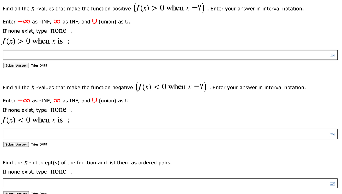 Find all the X -values that make the function positive (f(x) > 0 when x =
?)
Enter your answer in interval notation.
Enter -0 as -INF, O as INF, and U (union) as U.
If none exist, type none .
f(x) > 0 when x is :
Submit Answer
Tries 0/99
Find all the X -values that make the function negative (f(x) < 0 when x =?).
Enter your answer in interval notation.
.
Enter -0 as -INF, 0 as INF, and U (union) as U.
If none exist, type none
f(x) < 0 when x is :
Submit Answer
Tries 0/99
Find the X -intercept(s) of the function and list them as ordered pairs.
If none exist, type none .
Submit Answer
Tries O /99
