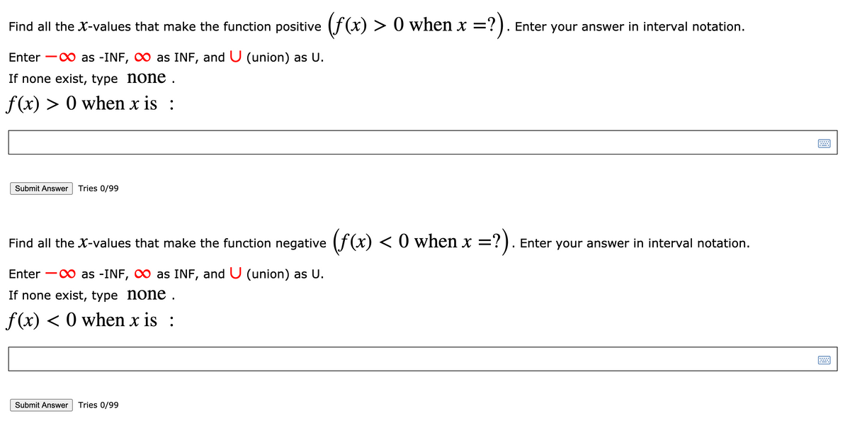 Find all the X-values that make the function positive (f(x) > 0 when x =?).
Enter your answer in interval notation.
Enter -0 as -INF, O as INF, and U (union) as U.
If none exist, type none .
f(x) > 0 when x is :
Submit Answer
Tries 0/99
Find all the X-values that make the function negative (f(x) < 0 when x =?). Enter your answer in interval notation.
?).
Enter -0 as -INF, O as INF, and U (union) as U.
If none exist, type none .
f (x) < 0 when x is :
Submit Answer
Tries 0/99
