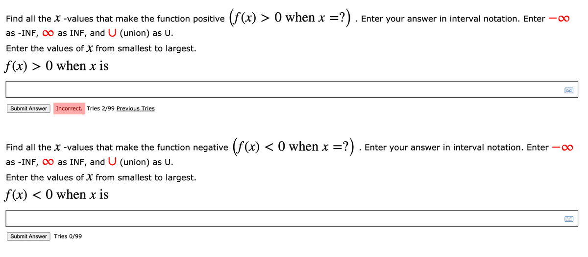 Find all the X -values that make the function positive (f(x) > 0 when x =
?).
Enter your answer in interval notation. Enter
0-
as -INF, 0 as INF, and U (union) as U.
Enter the values of X from smallest to largest.
f (x) > 0 when x is
Submit Answer
Incorrect. Tries 2/99 Previous Tries
Find all the X -values that make the function negative (f(x) < 0 when x =?)
Enter your answer in interval notation. Enter
as -INF, O as INF, and U (union) as U.
Enter the values of X from smallest to largest.
f(x) < 0 when x is
Submit Answer
Tries 0/99
8.
