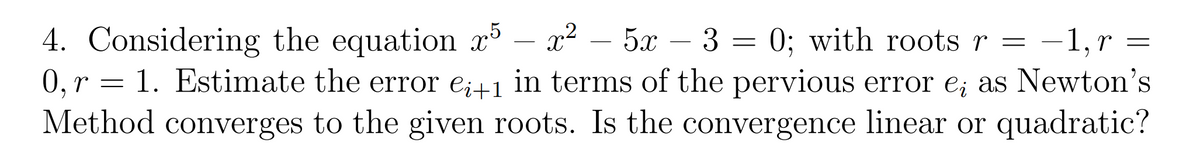 4. Considering the equation x – x²
0,r = 1. Estimate the error e;+1 in terms of the pervious error e; as Newton's
Method converges to the given roots. Is the convergence linear or quadratic?
5x – 3 = 0; with roots r = -1,r =
