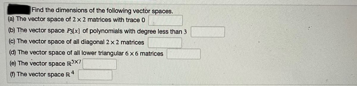 Find the dimensions of the following vector spaces.
(a) The vector space of 2 x 2 matrices with trace 0
(b) The vector space P3[x] of polynomials with degree less than 3
(c) The vector space of all diagonal 2 x 2 matrices
(d) The vector space of all lower triangular 6 x 6 matrices
(e) The vector space RX
(1) The vector space R
4
