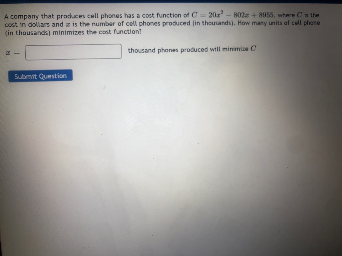 20z
A company that produces cell phones has a cost function of C =
cost in dollars and a is the number of cell phones produced (in thousands). How many units of cell phone
(in thousands) minimizes the cost function?
802x + 8955, where C is the
thousand phones produced will minimize C
Submit Question
