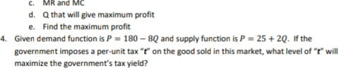 c. MR and MC
d. Q that will give maximum profit
e. Find the maximum profit
4. Given demand function is P = 180 – 8Q and supply function is P = 25 + 20. If the
government imposes a per-unit tax "t" on the good sold in this market, what level of "t" will
maximize the government's tax yield?
