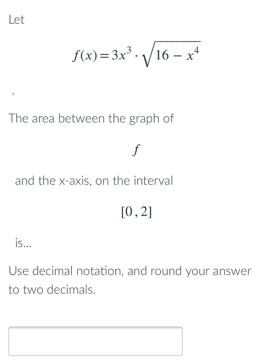 Let
f(x)=3x. /16
The area between the graph of
f
and the x-axis, on the interval
[0,2]
is..
Use decimal notation, and round your answer
to two decimals.
