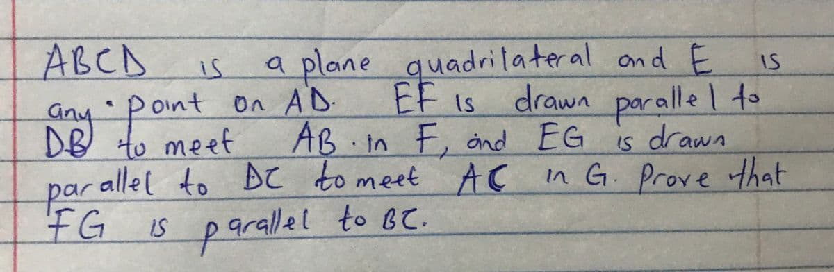 a plane quadrilateral ond E
EF Is
E, ånd
parallel to BC to meet AC n G. Prove that
ABCA
is
IS
any-pont on AD
DB to meet
On AD.
AB in F, nd EG
drawn paralle l to
is drawn
oint
IS
FG
parallel to Be.
Is
