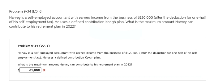 Problem 9-34 (LO. 6)
Harvey is a self-employed accountant with earned income from the business of $120,000 (after the deduction for one-half
of his self-employment tax). He uses a defined contribution Keogh plan. What is the maximum amount Harvey can
contribute to his retirement plan in 2022?
Problem 9-34 (LO. 6)
Harvey is a self-employed accountant with earned income from the business of $120,000 (after the deduction for one-half of his self-
employment tax). He uses a defined contribution Keogh plan.
What is the maximum amount Harvey can contribute to his retirement plan in 20227
$
61,000 X