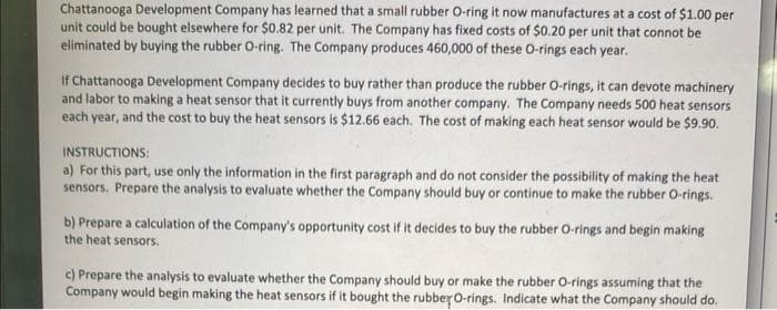 Chattanooga Development Company has learned that a small rubber O-ring it now manufactures at a cost of $1.00 per
unit could be bought elsewhere for $0.82 per unit. The Company has fixed costs of $0.20 per unit that connot be
eliminated by buying the rubber O-ring. The Company produces 460,000 of these O-rings each year.
If Chattanooga Development Company decides to buy rather than produce the rubber O-rings, it can devote machinery
and labor to making a heat sensor that it currently buys from another company. The Company needs 500 heat sensors
each year, and the cost to buy the heat sensors is $12.66 each. The cost of making each heat sensor would be $9.90.
INSTRUCTIONS:
a) For this part, use only the information in the first paragraph and do not consider the possibility of making the heat
sensors. Prepare the analysis to evaluate whether the Company should buy or continue to make the rubber O-rings.
b) Prepare a calculation of the Company's opportunity cost if it decides to buy the rubber O-rings and begin making
the heat sensors.
c) Prepare the analysis to evaluate whether the Company should buy or make the rubber O-rings assuming that the
Company would begin making the heat sensors if it bought the rubber O-rings. Indicate what the Company should do.