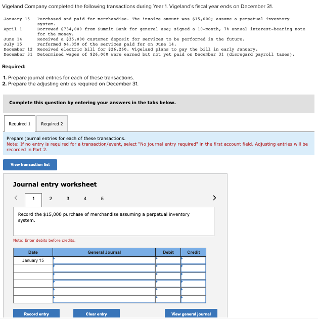 Vigeland Company completed the following transactions during Year 1. Vigeland's fiscal year ends on December 31.
January 15
Purchased and paid for merchandise. The invoice amount was $15,000; assume a perpetual inventory
system.
April 1
Borrowed $734,000 from Summit Bank for general use; signed a 10-month, 7 annual interest-bearing note
for the money.
June 14
July 15
Received a $35,000 customer deposit for services to be performed in the future.
Performed $4,050 of the services paid for on June 14.
December 12
Received electric bill for $26,260. Vigeland plans to pay the bill in early January.
December 31 Determined wages of $26,000 were earned but not yet paid on December 31 (disregard payroll taxes).
Required:
1. Prepare journal entries for each of these transactions.
2. Prepare the adjusting entries required on December 31.
Complete this question by entering your answers in the tabs below.
Required 1 Required 2
Prepare journal entries for each of these transactions.
Note: If no entry is required for a transaction/event, select "No journal entry required" in the first account field. Adjusting entries will be
recorded in Part 2.
View transaction list
Journal entry worksheet
1 2
3 4 5
Record the $15,000 purchase of merchandise assuming a perpetual inventory
system.
Note: Enter debits before credits.
Date
January 15
Record entry
General Journal
Clear entry
Debit
Credit
View general journal