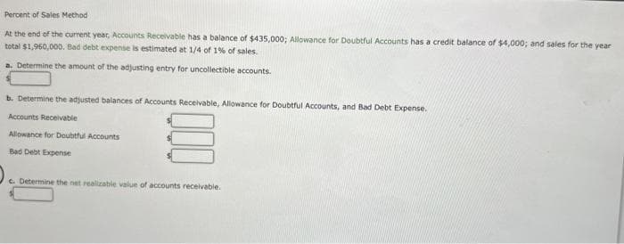 Percent of Sales Method
At the end of the current year, Accounts Receivable has a balance of $435,000; Allowance for Doubtful Accounts has a credit balance of $4,000; and sales for the year
total $1,960,000. Bad debt expense is estimated at 1/4 of 1% of sales.
a. Determine the amount of the adjusting entry for uncollectible accounts.
b. Determine the adjusted balances of Accounts Receivable, Allowance for Doubtful Accounts, and Bad Debt Expense.
Accounts Receivable
Allowance for Doubtful Accounts
Bad Debt Expense
c. Determine the net realizable value of accounts receivable.
