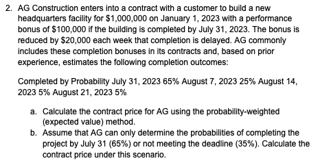 2. AG Construction enters into a contract with a customer to build a new
headquarters facility for $1,000,000 on January 1, 2023 with a performance
bonus of $100,000 if the building is completed by July 31, 2023. The bonus is
reduced by $20,000 each week that completion is delayed. AG commonly
includes these completion bonuses in its contracts and, based on prior
experience, estimates the following completion outcomes:
Completed by Probability July 31, 2023 65% August 7, 2023 25% August 14,
2023 5% August 21, 2023 5%
a. Calculate the contract price for AG using the probability-weighted
(expected value) method.
b. Assume that AG can only determine the probabilities of completing the
project by July 31 (65%) or not meeting the deadline (35%). Calculate the
contract price under this scenario.
