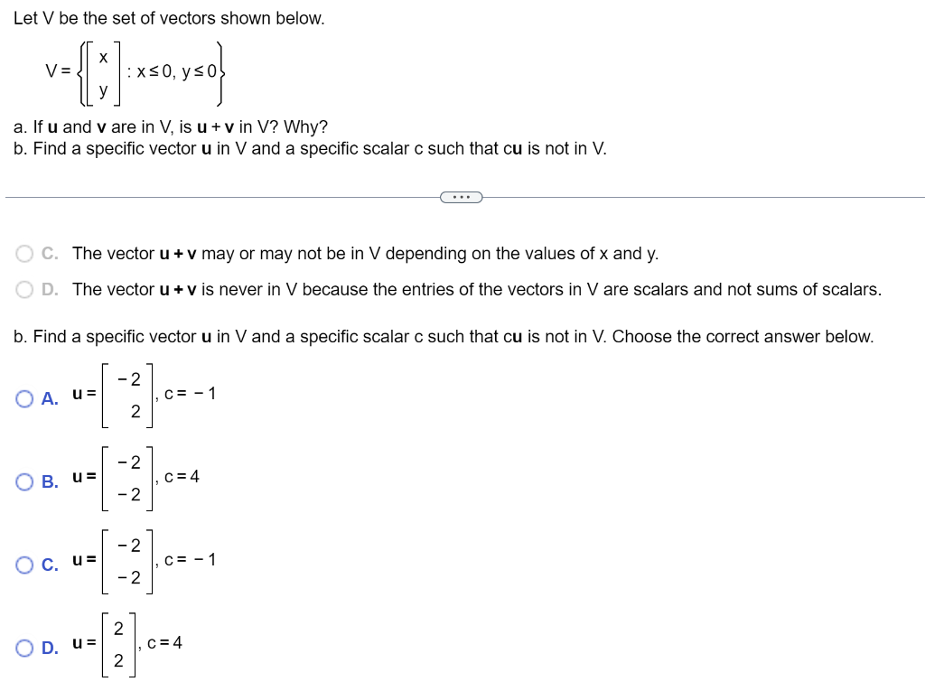 Let V be the set of vectors shown below.
v={[:]
V=
a. If u and v are in V, is u + v in V? Why?
b. Find a specific vector u in V and a specific scalar c such that cu is not in V.
OA. u=
O
C. The vector u + v may or may not be in V depending on the values of x and y.
D. The vector u + v is never in V because the entries of the vectors in V are scalars and not sums of scalars.
b. Find a specific vector u in V and a specific scalar c such that cu is not in V. Choose the correct answer below.
[-2]
B. u=
:x≤0, y ≤0
O c. u=
OD. u=
so}
-2
-2
-2
- 2
2
-[1].
2
C = -1
c = 4
C = -1
c=4