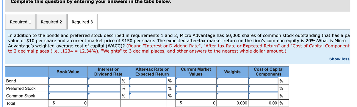 Complete this question by entering your answers in the tabs below.
Required 1 Required 2
In addition to the bonds and preferred stock described in requirements 1 and 2, Micro Advantage has 60,000 shares of common stock outstanding that has a pa
value of $10 per share and a current market price of $150 per share. The expected after-tax market return on the firm's common equity is 20%. What is Micro
Advantage's weighted-average cost of capital (WACC)? (Round "Interest or Dividend Rate", "After-tax Rate or Expected Return" and "Cost of Capital Component:
to 2 decimal places (i.e. .1234 = 12.34%), "Weights" to 3 decimal places, and other answers to the nearest whole dollar amount.)
Bond
Preferred Stock
Common Stock
Total
Required 3
$
Book Value
0
Interest or
Dividend Rate
%
%
%
After-tax Rate or
Expected Return
%
%
%
Current Market
Values
$
EA
0
Weights
0.000
Cost of Capital
Components
%
%
%
0.00 %
Show less