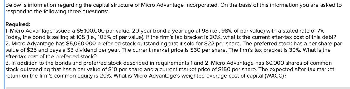 Below is information regarding the capital structure of Micro Advantage Incorporated. On the basis of this information you are asked to
respond to the following three questions:
Required:
1. Micro Advantage issued a $5,100,000 par value, 20-year bond a year ago at 98 (i.e., 98% of par value) with a stated rate of 7%.
Today, the bond is selling at 105 (i.e., 105% of par value). If the firm's tax bracket is 30%, what is the current after-tax cost of this debt?
2. Micro Advantage has $5,060,000 preferred stock outstanding that it sold for $22 per share. The preferred stock has a per share par
value of $25 and pays a $3 dividend per year. The current market price is $30 per share. The firm's tax bracket is 30%. What is the
after-tax cost of the preferred stock?
3. In addition to the bonds and preferred stock described in requirements 1 and 2, Micro Advantage has 60,000 shares of common
stock outstanding that has a par value of $10 per share and a current market price of $150 per share. The expected after-tax market
return on the firm's common equity is 20%. What is Micro Advantage's weighted-average cost of capital (WACC)?
