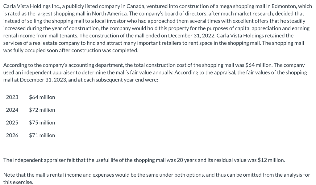 Carla Vista Holdings Inc., a publicly listed company in Canada, ventured into construction of a mega shopping mall in Edmonton, which
is rated as the largest shopping mall in North America. The company's board of directors, after much market research, decided that
instead of selling the shopping mall to a local investor who had approached them several times with excellent offers that he steadily
increased during the year of construction, the company would hold this property for the purposes of capital appreciation and earning
rental income from mall tenants. The construction of the mall ended on December 31, 2022. Carla Vista Holdings retained the
services of a real estate company to find and attract many important retailers to rent space in the shopping mall. The shopping mall
was fully occupied soon after construction was completed.
According to the company's accounting department, the total construction cost of the shopping mall was $64 million. The company
used an independent appraiser to determine the mall's fair value annually. According to the appraisal, the fair values of the shopping
mall at December 31, 2023, and at each subsequent year end were:
2023 $64 million
$72 million
$75 million
$71 million
2024
2025
2026
The independent appraiser felt that the useful life of the shopping mall was 20 years and its residual value was $12 million.
Note that the mall's rental income and expenses would be the same under both options, and thus can be omitted from the analysis for
this exercise.