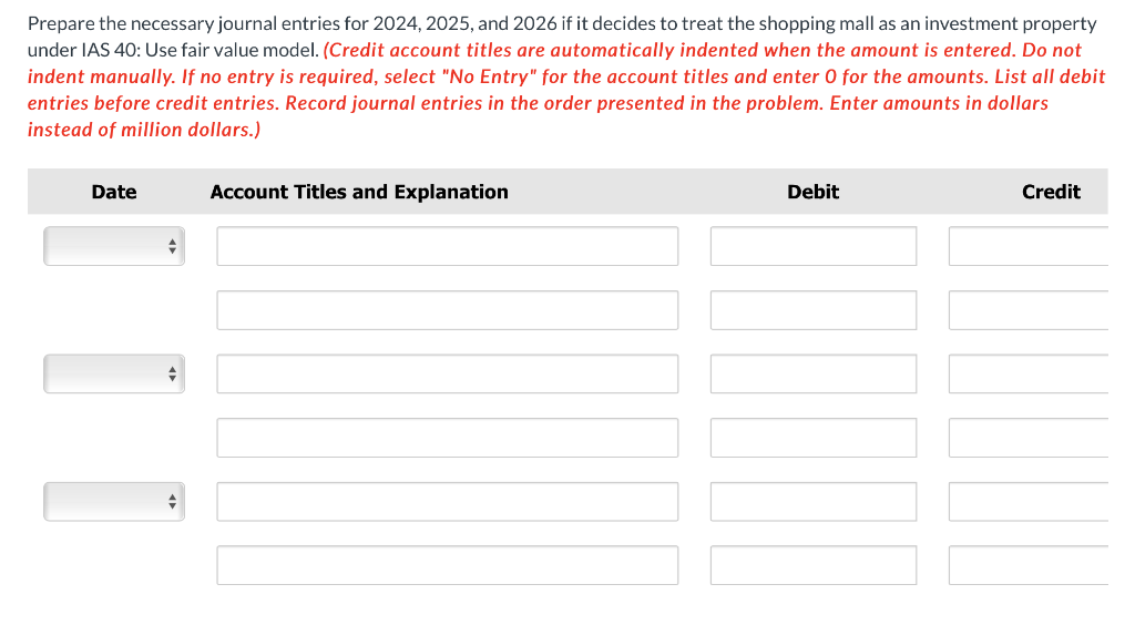 Prepare the necessary journal entries for 2024, 2025, and 2026 if it decides to treat the shopping mall as an investment property
under IAS 40: Use fair value model. (Credit account titles are automatically indented when the amount is entered. Do not
indent manually. If no entry is required, select "No Entry" for the account titles and enter O for the amounts. List all debit
entries before credit entries. Record journal entries in the order presented in the problem. Enter amounts in dollars
instead of million dollars.)
Date
♦
♦
♦
Account Titles and Explanation
Debit
Credit