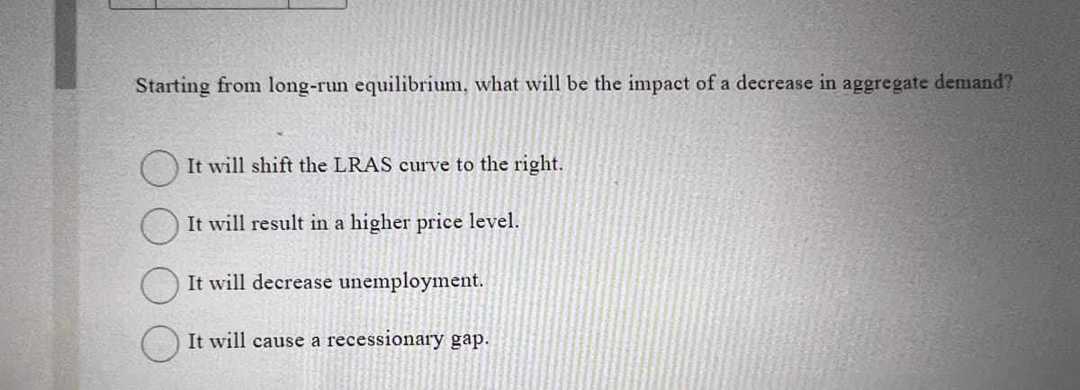 Starting from long-run equilibrium, what will be the impact of a decrease in aggregate demand?
It will shift the LRAS curve to the right.
It will result in a higher price level.
It will decrease unemployment.
It will cause a recessionary gap.