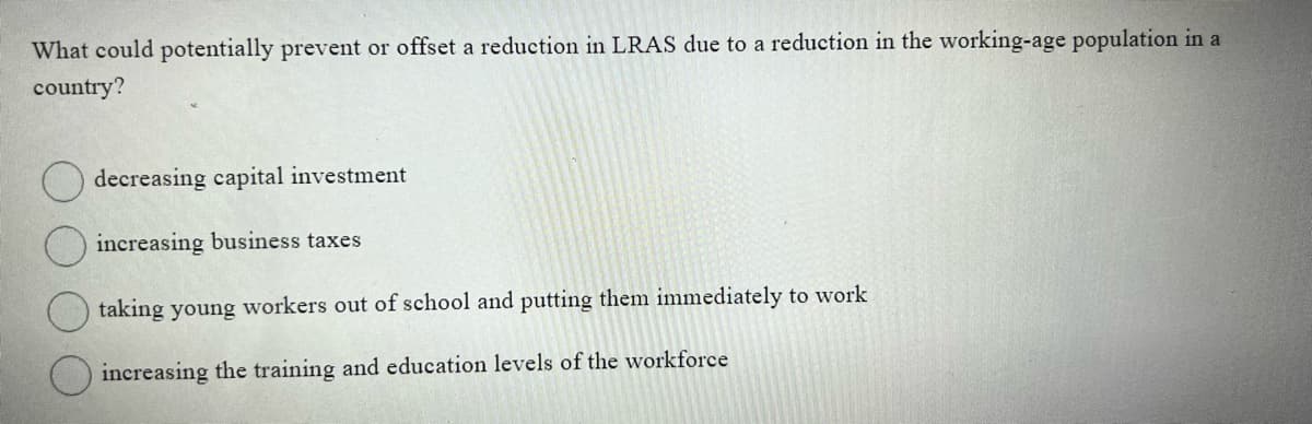 What could potentially prevent or offset a reduction in LRAS due to a reduction in the working-age population in a
country?
decreasing capital investment
increasing business taxes
taking young workers out of school and putting them immediately to work
increasing the training and education levels of the workforce