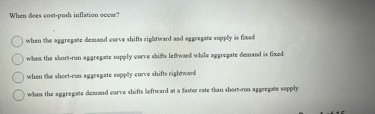 When does cost-push inflation occur?
when the aggregate demand curve shifts rightward and aggregate supply is fixed
when the short-run aggregate supply curve shifts leftward while aggregate demand is fixed
when the short-run aggregate supply curve shifts rightward
when the aggregate demand curve shifts leftward at a faster rate than short-run aggregate supply
1.5