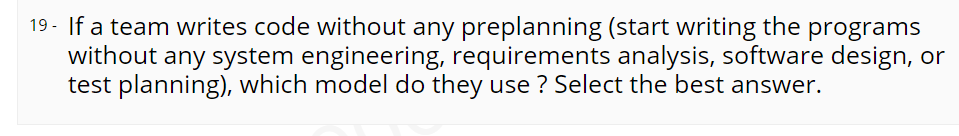 19 - If a team writes code without any preplanning (start writing the programs
without any system engineering, requirements analysis, software design, or
test planning), which model do they use ? Select the best answer.
