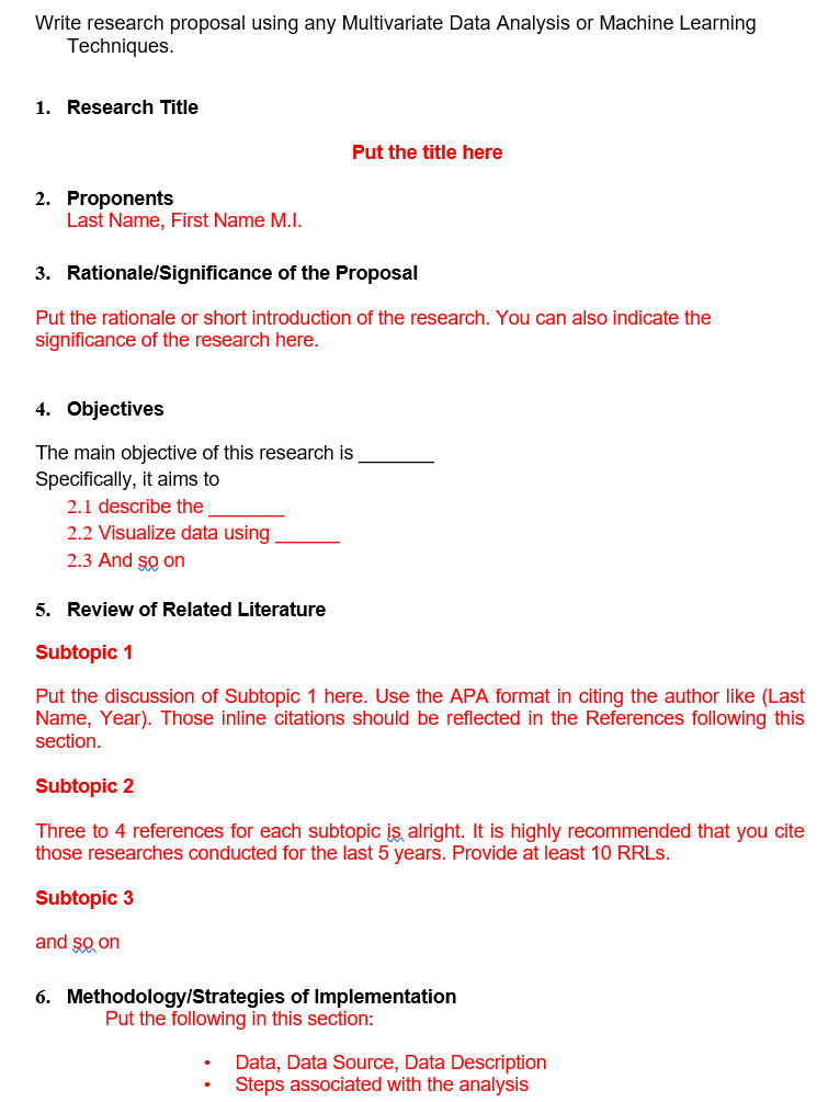 Write research proposal using any Multivariate Data Analysis or Machine Learning
Techniques.
1. Research Title
Put the title here
2. Proponents
Last Name, First Name M.I.
3. Rationale/Significance of the Proposal
Put the rationale or short introduction of the research. You can also indicate the
significance of the research here.
4. Objectives
The main objective of this research is
Specifically, it aims to
2.1 describe the
2.2 Visualize data using
2.3 And so on
5. Review of Related Literature
Subtopic 1
Put the discussion of Subtopic 1 here. Use the APA format in citing the author like (Last
Name, Year). Those inline citations should be reflected in the References following this
section.
Subtopic 2
Three to 4 references for each subtopic is alright. It is highly recommended that you cite
those researches conducted for the last 5 years. Provide at least 10 RRLS.
Subtopic 3
and so on
6. Methodology/Strategies of Implementation
Put the following in this section:
Data, Data Source, Data Description
Steps associated with the analysis