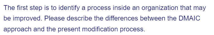 The first step is to identify a process inside an organization that may
be improved. Please describe the differences between the DMAIC
approach and the present modification process.