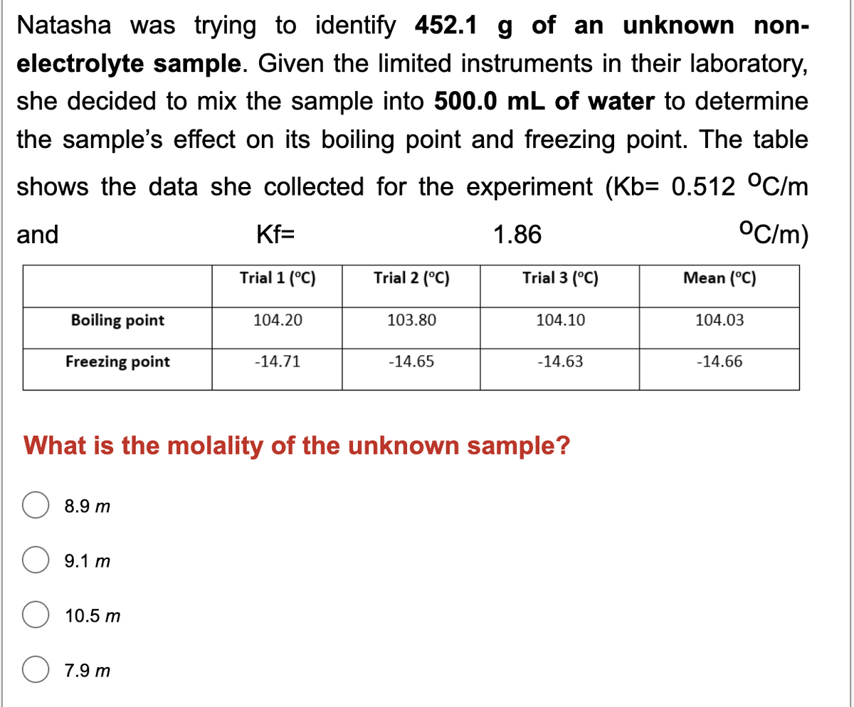 Natasha was trying to identify 452.1 g of an unknown non-
electrolyte sample. Given the limited instruments in their laboratory,
she decided to mix the sample into 500.0 mL of water to determine
the sample's effect on its boiling point and freezing point. The table
shows the data she collected for the experiment (Kb= 0.512 °C/m
and
Kf=
1.86
OC/m)
Trial 1 (°C)
Trial 2 (°C)
Trial 3 (°C)
Mean (°C)
Boiling point
104.20
103.80
104.10
104.03
Freezing point
-14.71
-14.65
-14.63
-14.66
What is the molality of the unknown sample?
8.9 m
9.1 m
10.5 m
7.9 m
