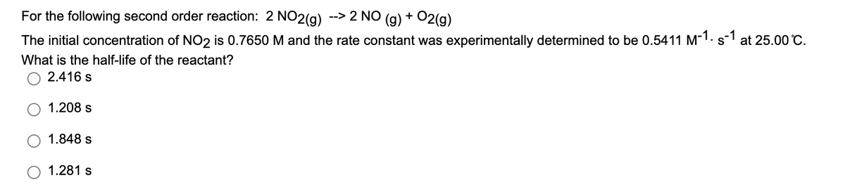 For the following second order reaction: 2 NO2(g)
--> 2 NO (g) + O2(g)
The initial concentration of NO2 is 0.7650 M and the rate constant was experimentally determined to be 0.5411 M-1. s1 at 25.00 °C.
What is the half-life of the reactant?
2.416 s
1.208 s
1.848 s
1.281 s
