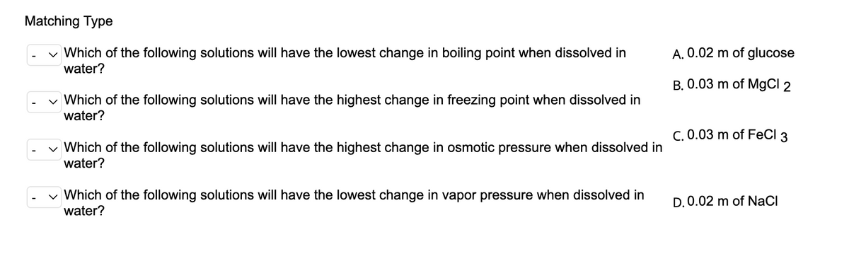Matching Type
v Which of the following solutions will have the lowest change in boiling point when dissolved in
A. 0.02 m of glucose
water?
B. 0.03 m of MgCI 2
v Which of the following solutions will have the highest change in freezing point when dissolved in
water?
C. 0.03 m of FeCl 3
v Which of the following solutions will have the highest change in osmotic pressure when dissolved in
water?
v Which of the following solutions will have the lowest change in vapor pressure when dissolved in
water?
D. 0.02 m of NaCI

