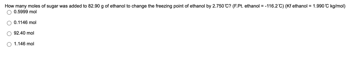 How many moles of sugar was added to 82.90 g of ethanol to change the freezing point of ethanol by 2.750 C? (F.Pt. ethanol = -116.2 C) (Kf ethanol = 1.990 °C kg/mol)
0.5999 mol
0.1146 mol
92.40 mol
1.146 mol
