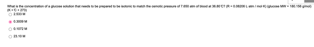 What is the concentration of a glucose solution that needs to be prepared to be isotonic to match the osmotic pressure of 7.650 atm of blood at 36.80 C? (R = 0.08206 L·atm / mol·K) (glucose MW = 180.156 g/mol)
(K = C + 273)
%3D
2.533 M
0.3009 M
0.1072 M
23.10 M
