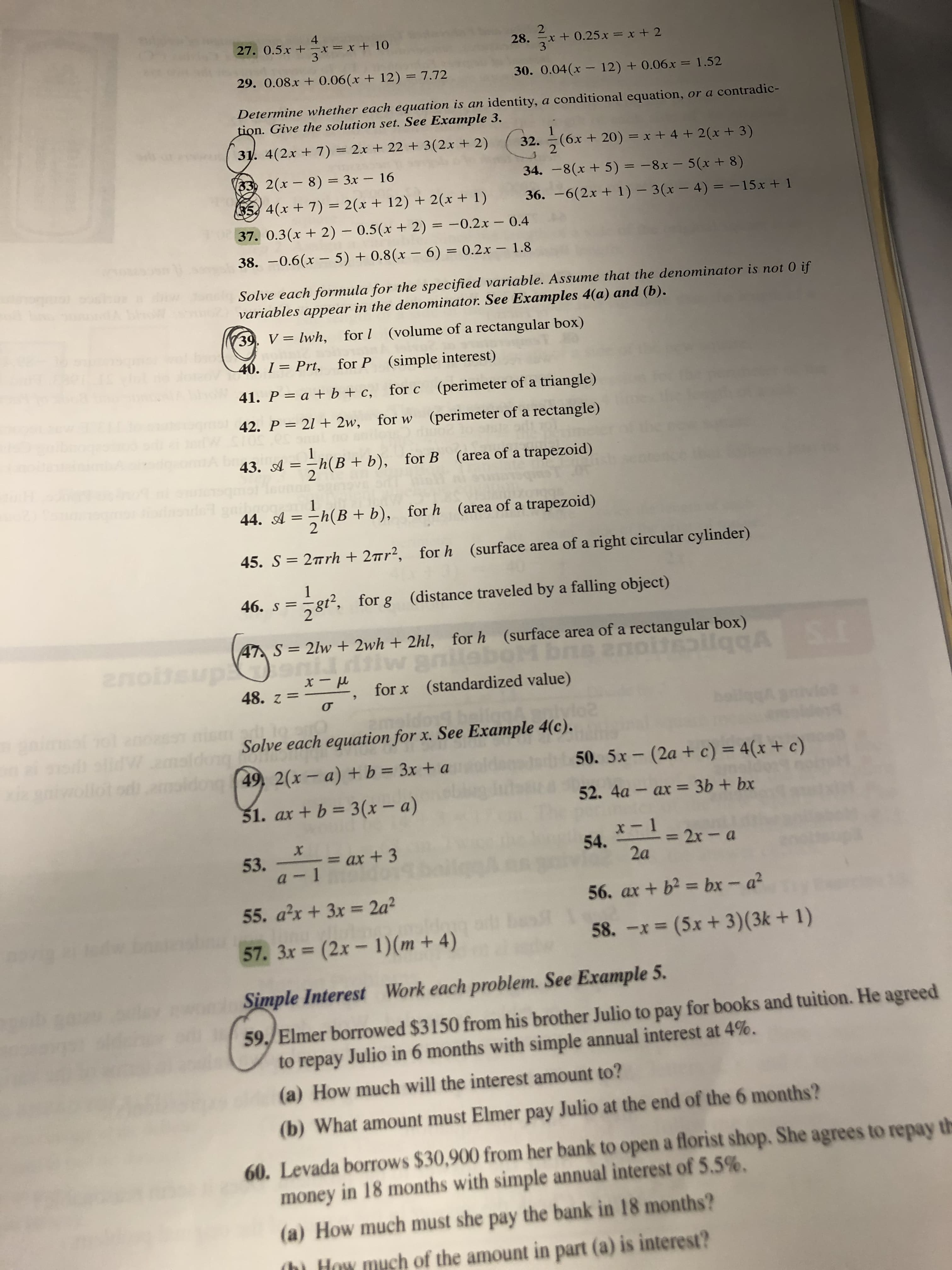 4
27. 0.5x + x= x+ 10
3
28.
x+ +.25x x+ 2
3
29. 0.08x + 0.06(x+ 12)= 7.72
30. 0.04(x - 12) + 0.06.x = 1.52
%3D
Determine whether each equation is an identity, a conditional equation, or a contradic-
tion. Give the solution set. See Example 3.
1
31. 4(2x + 7) = 2x + 22 + 3(2x + 2)
32. (6x + 20) = x + 4 + 2(x+ 3)
(33) 2(x- 8) = 3x - 16
34. -8(x+ 5)= -8x – 5(x+ 8)
%3D
35, 4(x+ 7) = 2(x + 12) + 2(x + 1)
36. –6(2x + 1) – 3(x – 4) = -15x + 1
%3D
37. 0.3(x + 2) – 0.5(x + 2) = -0.2x – 0.4
38. -0.6(x – 5) + 0.8(x – 6) = 0.2x – 1.8
Solve each formula for the specified variable. Assume that the denominator is not 0 if
variables appear in the denominator. See Examples 4(a) and (b).
39 V= lwh,
(volume of a rectangular box)
for l
40. I = Prt,
(simple interest)
for P
41. P = a + b + c,
(perimeter of a triangle)
for c
42. P = 21 + 2w, for w (perimeter of a rectangle)
h(B + b),
43. A =
(area of a trapezoid)
for B
h(B+ b),
(area of a trapezoid)
for h
%3D
45. S= 2rrh + 2™r²,
(surface area of a right circular cylinder)
for h
46. .
8t2,
(distance traveled by a falling object)
for g
281
47 S= 2lw + 2wh + 2hl, for h (surface area of a rectangular box)
anillaboM b
ns anoitilqgA SI
anoitsup
llqbA
(standardized value)
48. z =
for x
Solve each equation for x. See Example 4(c).
dong
50. 5x- (2a + c) = 4(x + c)
49, 2(x- a) + b = 3x + a
lot od amoldog
%3D
52. 4а - ах %3 3Ь + bx
31. ax + b = 3(x – a)
x-1
= 2x- a
2a
54.
- = ax + 3
53.
56. ax + b? = bx - a?
55. a'x + 3x = 2a?
%3D
%3D
58. -x = (5x + 3)(3k + 1)
57. 3x (2x- 1)(m + 4)
Work each problem. See Example 5.
Simple Interest
59. Elmer borowed $3150 from his brother Julio to pay for books and tuition. He agreed
to repay Julio in 6 months with simple annual interest at 4%.
(a) How much will the interest amount to?
(b) What amount must Elmer pay Julio at the end of the 6 months?
60. Levada borrows $30,900 from her bank to open a florist shop. She agrees to repay
money in 18 months with simple annual interest of 5.5%.
th
(a) How much must she pay the bank in 18 months?
(hì How much of the amount in part (a) is interest?
