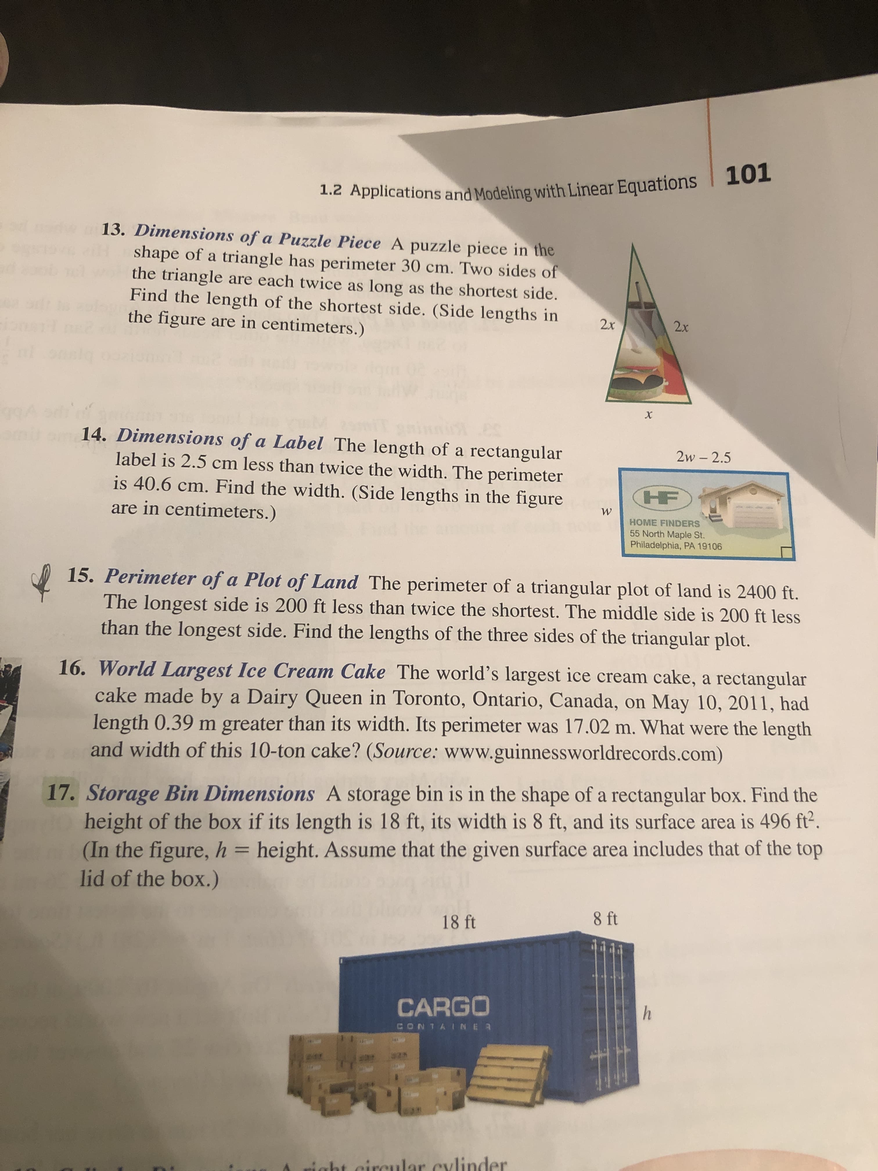 1.2 Applications and Modeling with Linear Equations 101
13. Dimensions of a Puzzle Piece A puzzle piece in the
shape of a triangle has perimeter 30 cm. Two sides of
the triangle are each twice as long as the shortest side.
Find the length of the shortest side. (Side lengths in
the figure are in centimeters.)
2x
2x
14. Dimensions of a Label The length of a rectangular
label is 2.5 cm less than twice the width. The perimeter
2w - 2.5
is 40.6 cm. Find the width. (Side lengths in the figure
are in centimeters.)
HF
HOME FINDERS
55 North Maple St.
Philadelphia, PA 19106
15. Perimeter of a Plot of Land The perimeter of a triangular plot of land is 2400 ft.
The longest side is 200 ft less than twice the shortest. The middle side is 200 ft less
than the longest side. Find the lengths of the three sides of the triangular plot.
16. World Largest Ice Cream Cake The world's largest ice cream cake, a rectangular
cake made by a Dairy Queen in Toronto, Ontario, Canada, on May 10, 2011, had
length 0.39 m greater than its width. Its perimeter was 17.02 m. What were the length
and width of this 10-ton cake? (Source: www.guinnessworldrecords.com)
17. Storage Bin Dimensions A storage bin is in the shape of a rectangular box. Find the
height of the box if its length is 18 ft, its width is 8 ft, and its surface area is 496 ft².
(In the figure, h = height. Assume that the given surface area includes that of the top
lid of the box.)
18 ft
8 ft
CARGO
CONTAINER
right circular cylinder

