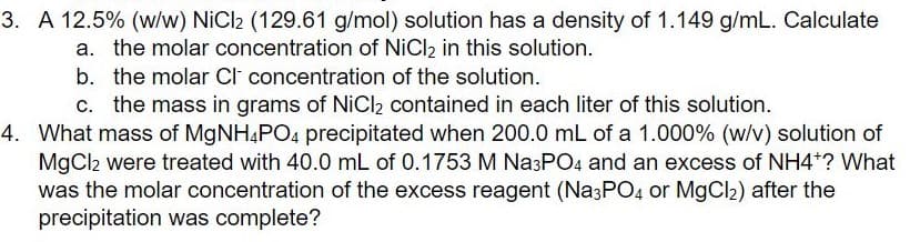 3. A 12.5% (w/w) NiCl2 (129.61 g/mol) solution has a density of 1.149 g/mL. Calculate
a. the molar concentration of NiCl2 in this solution.
b. the molar CI concentration of the solution.
c. the mass in grams of NiCl2 contained in each liter of this solution.
4. What mass of MgNH4PO4 precipitated when 200.0 mL of a 1.000% (w/v) solution of
MgCl2 were treated with 40.0 mL of 0.1753 M Na:PO4 and an excess of NH4*? What
was the molar concentration of the excess reagent (Na3PO4 or MgCl2) after the
precipitation was complete?
