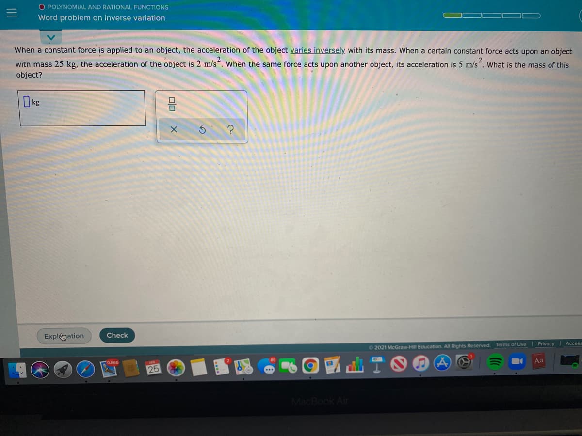 O POLYNOMIAL AND RATIONAL FUNCTIONS
Word problem on inverse variation
When a constant force is applied to an object, the acceleration of the object varies inversely with its mass. When a certain constant force acts upon an object
with mass 25 kg, the acceleration of the object is 2 m/s". When the same force acts upon another object, its acceleration is 5 m/s“. What is the mass of this
object?
kg
Explagation
Check
| Privacy | Access
02021 McGraw-Hill Education. All Rights Reserved. Terms of Use
Aa
25
MacBook Air
III
