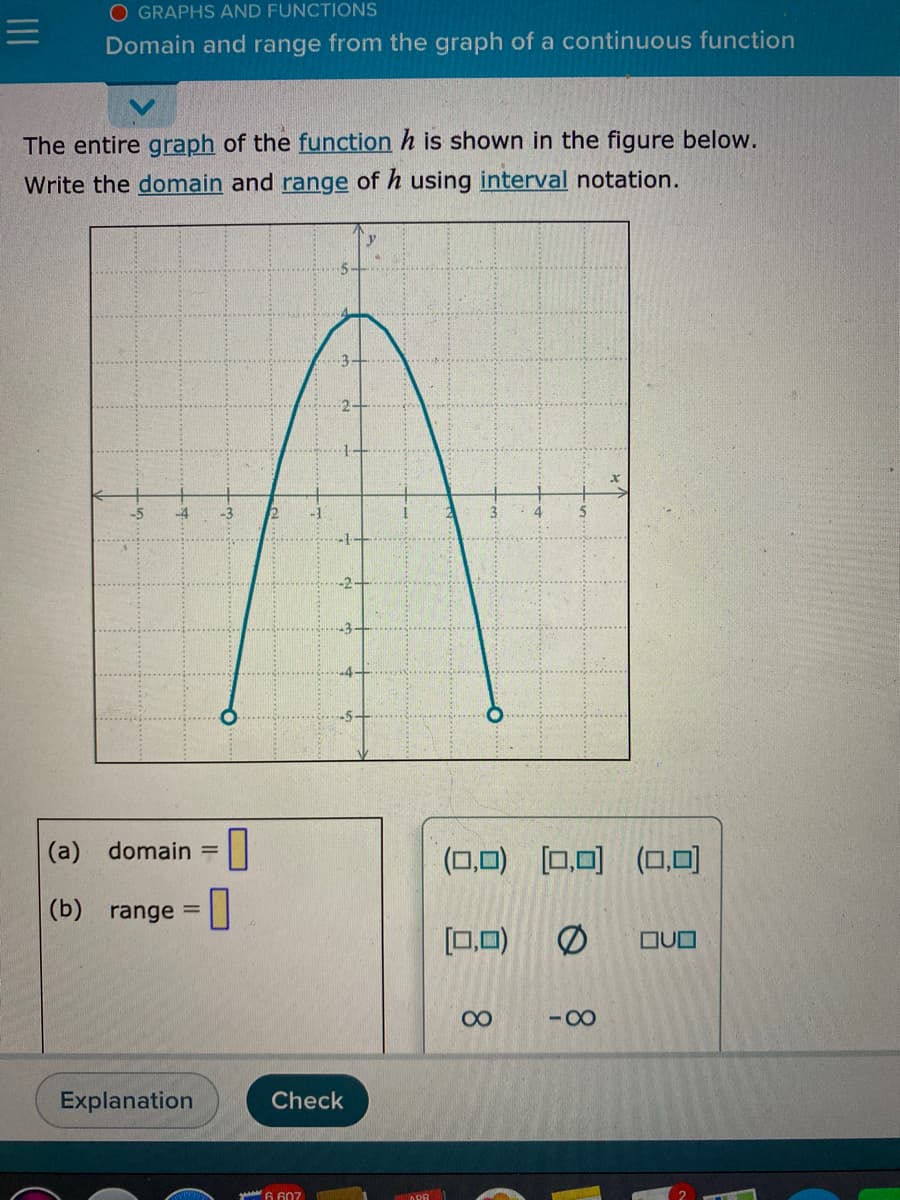 O GRAPHS AND FUNCTIONS
Domain and range from the graph of a continuous function
The entire graph of the function h is shown in the figure below.
Write the domain and range of h using interval notation.
-5
(a) domain =
(口口) ロ可(ロ,可
(b) range =I
%3D
[0,0)
の
OUO
00
-00
Explanation
Check
yo 6 607
