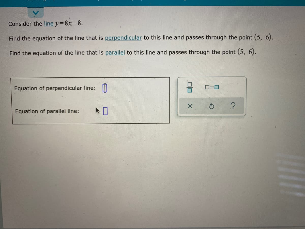 Consider the line y=8x-8.
Find the equation of the line that is perpendicular to this line and passes through the point (5, 6).
Find the equation of the line that is parallel to this line and passes through the point (5, 6).
Equation of perpendicular line: I
O=0
Equation of parallel line:
