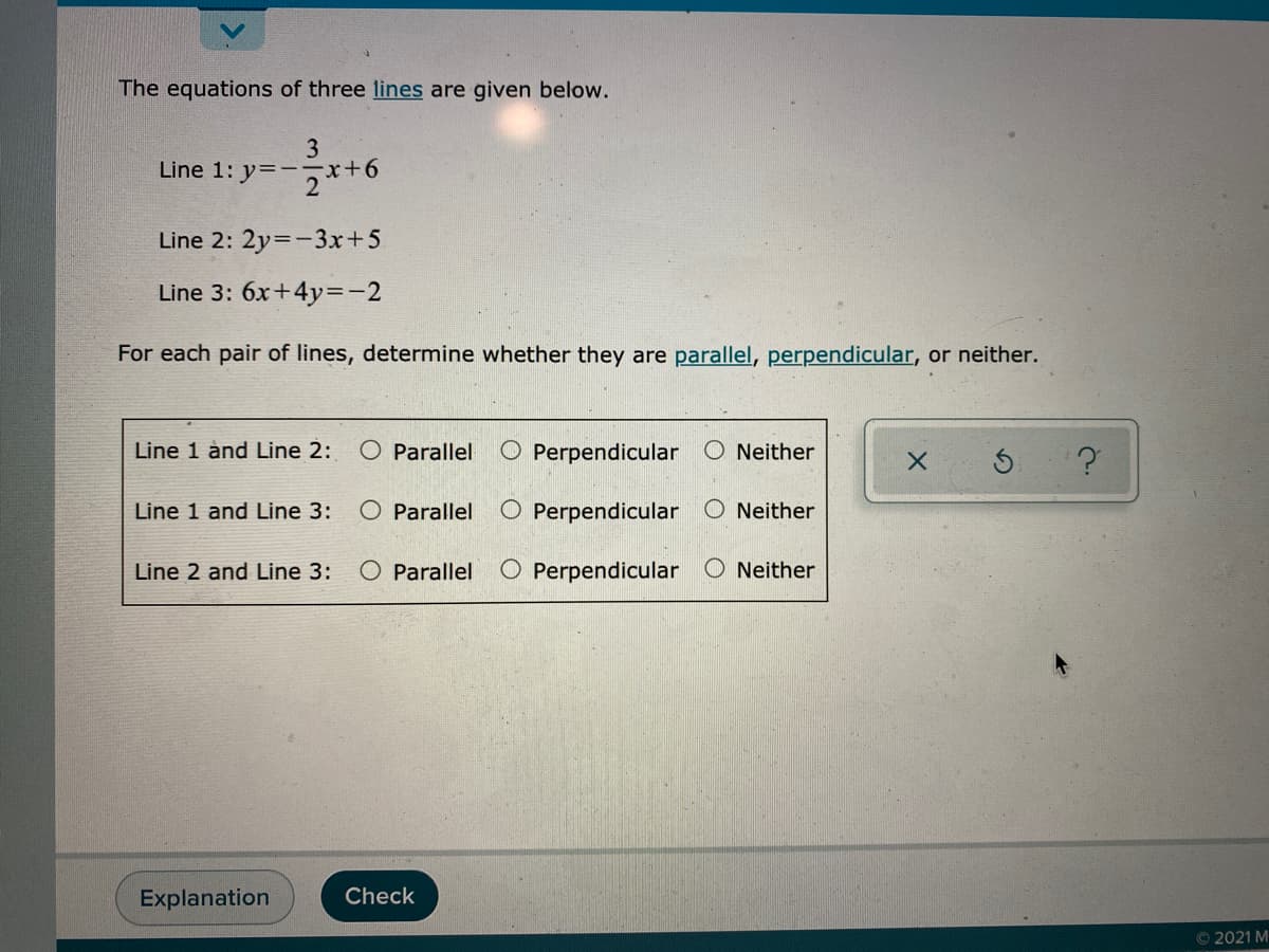 The equations of three lines are given below.
3
Line 1: y=-기+6
Line 2: 2y=-3x+5
Line 3: 6x+4y=-2
For each pair of lines, determine whether they are parallel, perpendicular, or neither.
Line 1 ånd Line 2:
O Parallel
O Perpendicular O Neither
Line 1 and Line 3:
O Parallel
O Perpendicular
O Neither
Line 2 and Line 3:
O Parallel
O Perpendicular O Neither
Explanation
Check
© 2021 M
